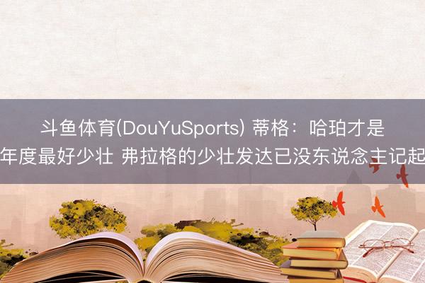 斗鱼体育(DouYuSports) 蒂格：哈珀才是年度最好少壮 弗拉格的少壮发达已没东说念主记起