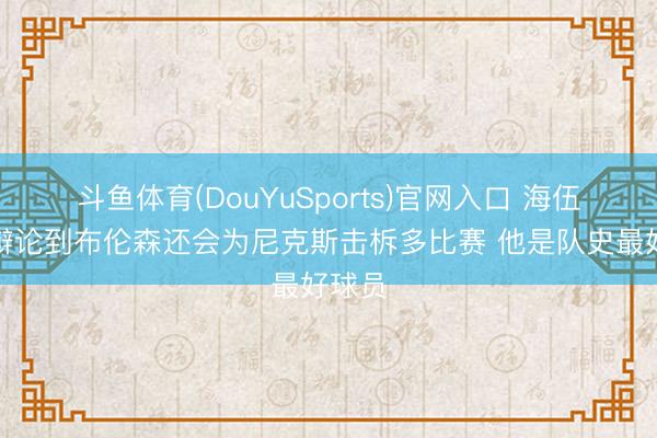 斗鱼体育(DouYuSports)官网入口 海伍德：辩论到布伦森还会为尼克斯击柝多比赛 他是队史最好球员