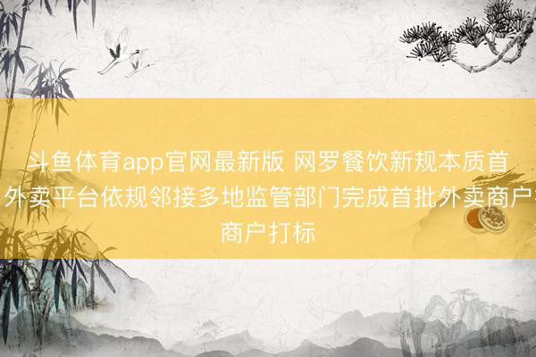 斗鱼体育app官网最新版 网罗餐饮新规本质首日，外卖平台依规邻接多地监管部门完成首批外卖商户打标