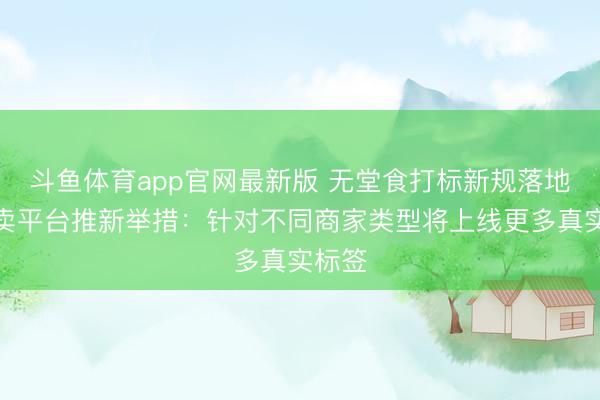 斗鱼体育app官网最新版 无堂食打标新规落地，外卖平台推新举措：针对不同商家类型将上线更多真实标签