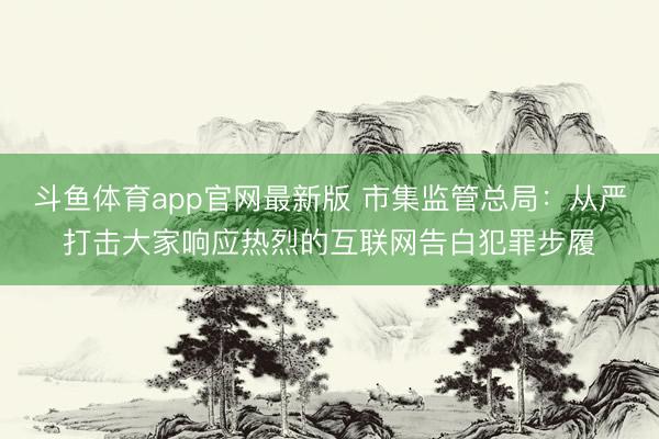 斗鱼体育app官网最新版 市集监管总局：从严打击大家响应热烈的互联网告白犯罪步履