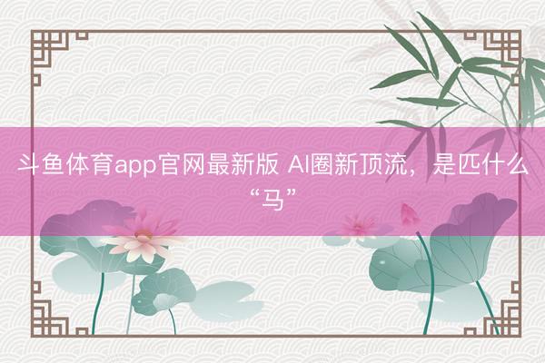 斗鱼体育app官网最新版 AI圈新顶流，是匹什么“马”