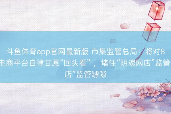 斗鱼体育app官网最新版 市集监管总局：将对81家电商平台自律甘愿“回头看” ，堵住“阴魂网店”监管罅隙