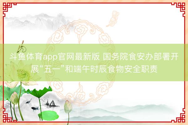 斗鱼体育app官网最新版 国务院食安办部署开展“五一”和端午时辰食物安全职责