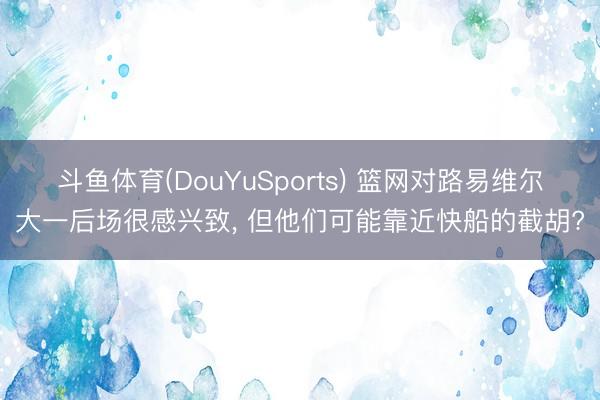 斗鱼体育(DouYuSports) 篮网对路易维尔大一后场很感兴致， 但他们可能靠近快船的截胡?