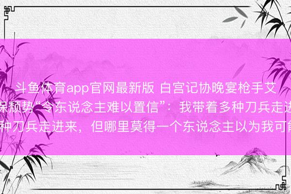 斗鱼体育app官网最新版 白宫记协晚宴枪手艾伦在事发前嘲讽旅店安保颓势“令东说念主难以置信”：我带着多种刀兵走进来，但哪里莫得一个东说念主以为我可能组成恫吓……