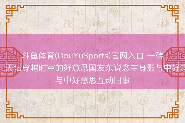 斗鱼体育(DouYuSports)官网入口 一砖一瓦在见证：天坛穿越时空的好意思国友东说念主身影与中好意思互动旧事