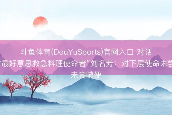 斗鱼体育(DouYuSports)官网入口 对话广东“最好意思救急料理使命者”刘名芳：对下层使命未尝随便