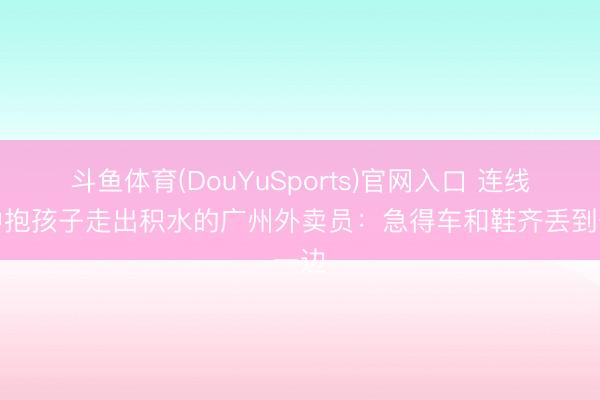 斗鱼体育(DouYuSports)官网入口 连线雨中抱孩子走出积水的广州外卖员：急得车和鞋齐丢到一边