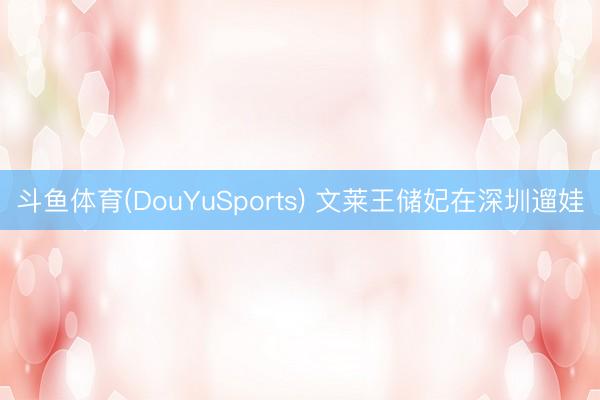 斗鱼体育(DouYuSports) 文莱王储妃在深圳遛娃