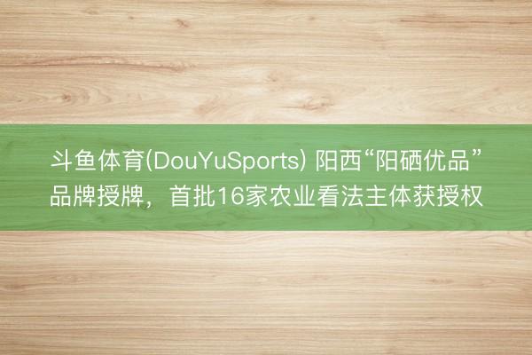 斗鱼体育(DouYuSports) 阳西“阳硒优品”品牌授牌，首批16家农业看法主体获授权