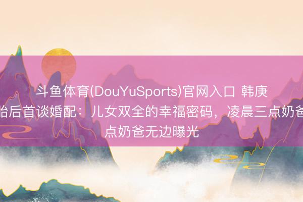 斗鱼体育(DouYuSports)官网入口 韩庚卢靖姗二胎后首谈婚配：儿女双全的幸福密码，凌晨三点奶爸无边曝光