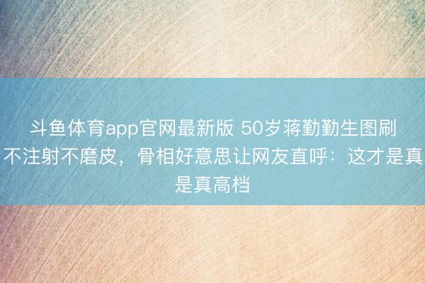 斗鱼体育app官网最新版 50岁蒋勤勤生图刷屏!不注射不磨皮,骨相好意思让网友直呼:这才是真高档