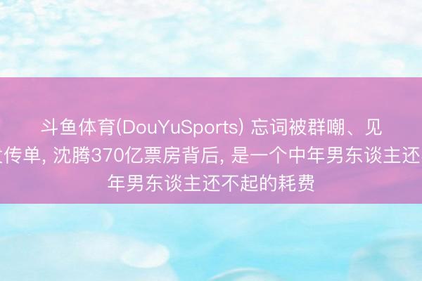 斗鱼体育(DouYuSports) 忘词被群嘲、见东谈主就发传单， 沈腾370亿票房背后， 是一个中年男东谈主还不起的耗费