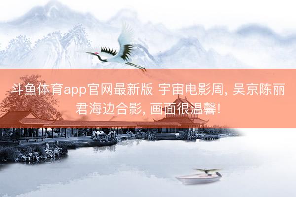 斗鱼体育app官网最新版 宇宙电影周， 吴京陈丽君海边合影， 画面很温馨!