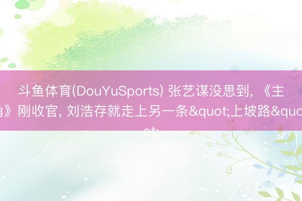 斗鱼体育(DouYuSports) 张艺谋没思到， 《主角》刚收官， 刘浩存就走上另一条"上坡路"