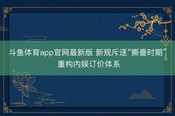 斗鱼体育app官网最新版 新规斥逐“撕番时期” 重构内娱订价体系