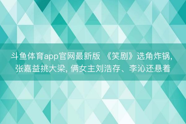 斗鱼体育app官网最新版 《笑剧》选角炸锅， 张嘉益挑大梁， 俩女主刘浩存、李沁还悬着