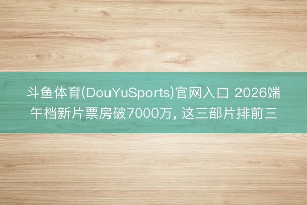 斗鱼体育(DouYuSports)官网入口 2026端午档新片票房破7000万， 这三部片排前三
