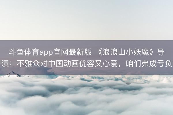 斗鱼体育app官网最新版 《浪浪山小妖魔》导演：不雅众对中国动画优容又心爱，咱们弗成亏负