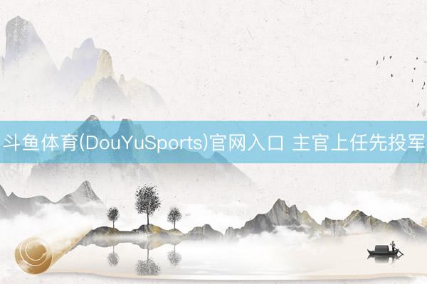 斗鱼体育(DouYuSports)官网入口 主官上任先投军