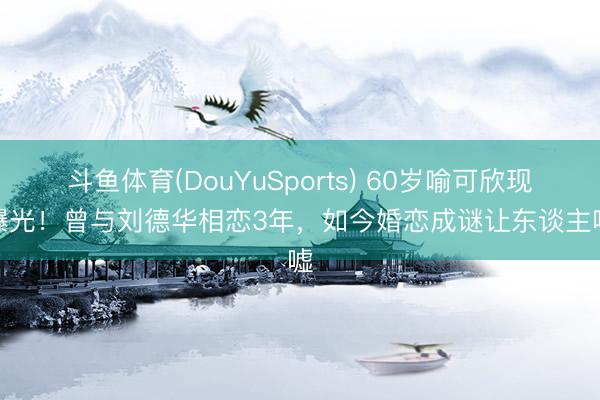 斗鱼体育(DouYuSports) 60岁喻可欣现状曝光!曾与刘德华相恋3年,如今婚恋成谜让东谈主唏嘘