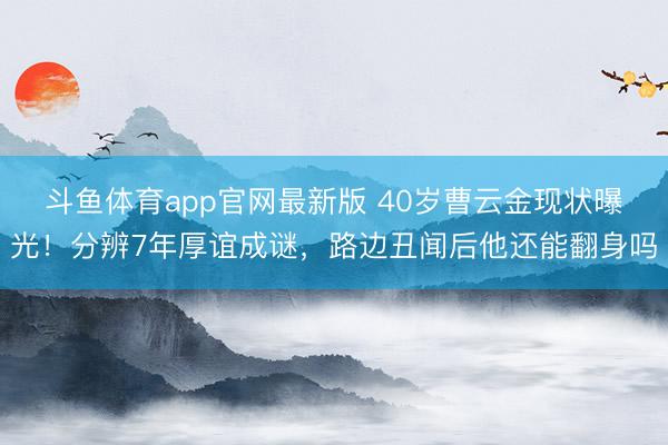 斗鱼体育app官网最新版 40岁曹云金现状曝光!分辨7年厚谊成谜,路边丑闻后他还能翻身吗