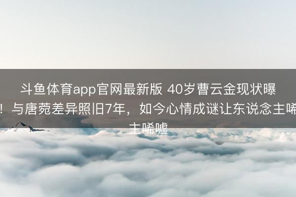 斗鱼体育app官网最新版 40岁曹云金现状曝光!与唐菀差异照旧7年,如今心情成谜让东说念主唏嘘