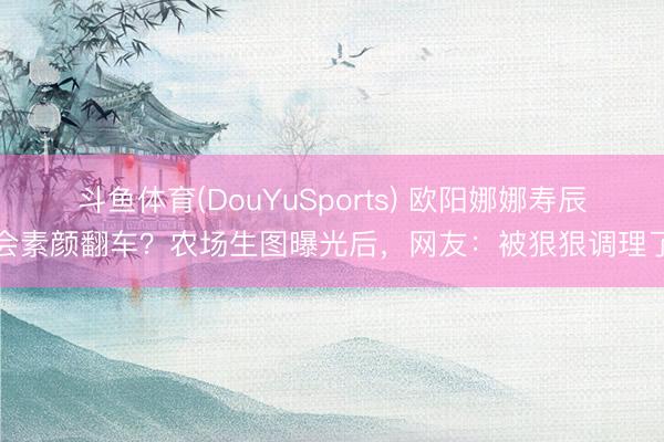 斗鱼体育(DouYuSports) 欧阳娜娜寿辰会素颜翻车?农场生图曝光后,网友:被狠狠调理了