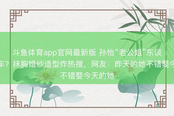 斗鱼体育app官网最新版 孙怡“老公姐”东谈主设翻车?抹胸婚纱造型炸热搜,网友:昨天的她不错娶今天的她