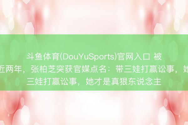 斗鱼体育(DouYuSports)官网入口 被前牙东说念主抹黑近两年,张柏芝突获官媒点名:带三娃打赢讼事,她才是真狠东说念主